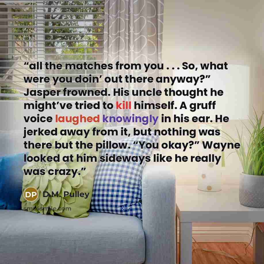 “all the matches from you . . . So, what were you doin’ out there anyway?” Jasper frowned. His uncle thought he might’ve tried to kill himself. A gruff voice laughed knowingly in his ear. He jerked away from it, but nothing was there but the pillow. “You okay?” Wayne looked at him sideways like he…” quote by D.M. Pulley