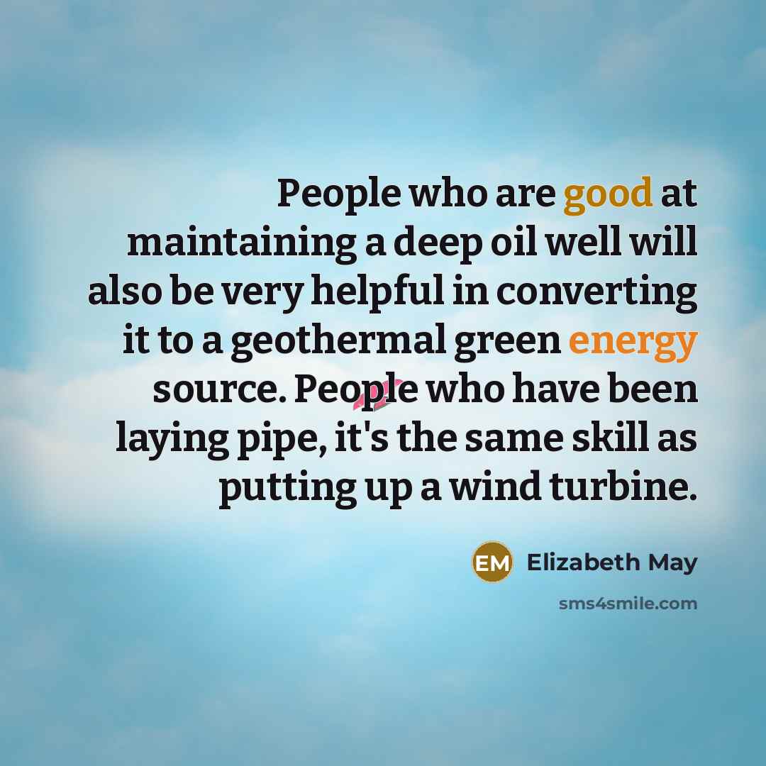 “People who are good at maintaining a deep oil well will also be very helpful in converting it to a geothermal green energy source. People who have been laying pipe, it's the same skill as putting up a wind turbine.” quote by Elizabeth May