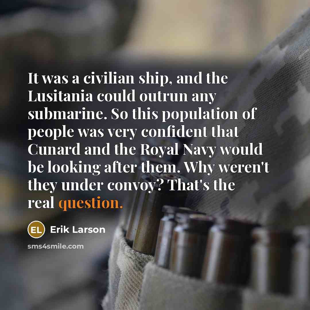 “It was a civilian ship, and the Lusitania could outrun any submarine. So this population of people was very confident that Cunard and the Royal Navy would be looking after them. Why weren't they under convoy? That's the real question.” quote by Erik Larson