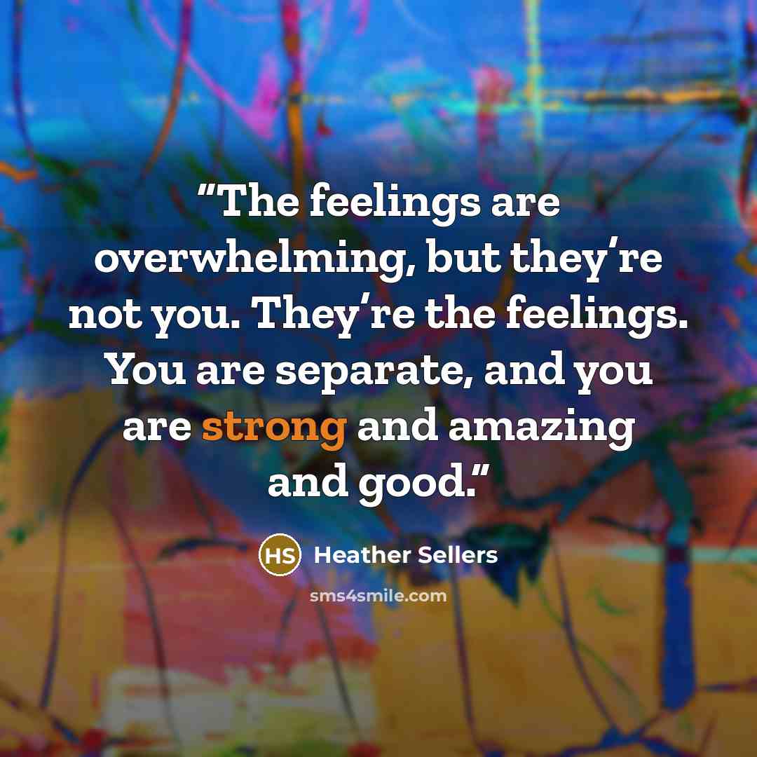 “The feelings are overwhelming, but they’re not you. They’re the feelings. You are separate, and you are strong and amazing and good.” quote by Heather Sellers