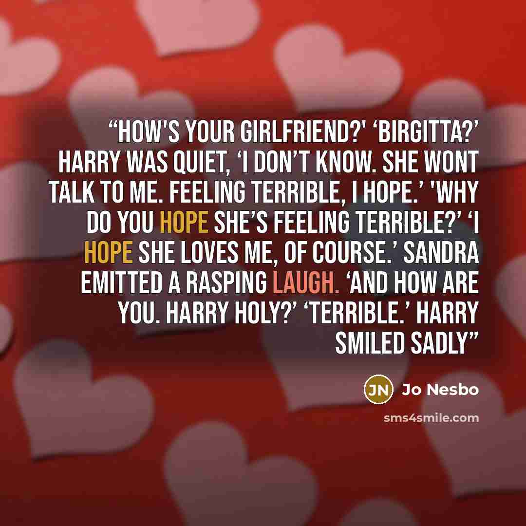 “How's your girlfriend?' ‘Birgitta?’ Harry was quiet, ‘I don’t know. She wont talk to me. Feeling terrible, I hope.’ 'Why do you hope she’s feeling terrible?’ ‘I hope she loves me, of course.’ Sandra emitted a rasping laugh. ‘And how are you. Harry Holy?’ ‘Terrible.’ Harry smiled sadly” quote by Jo Nesbo