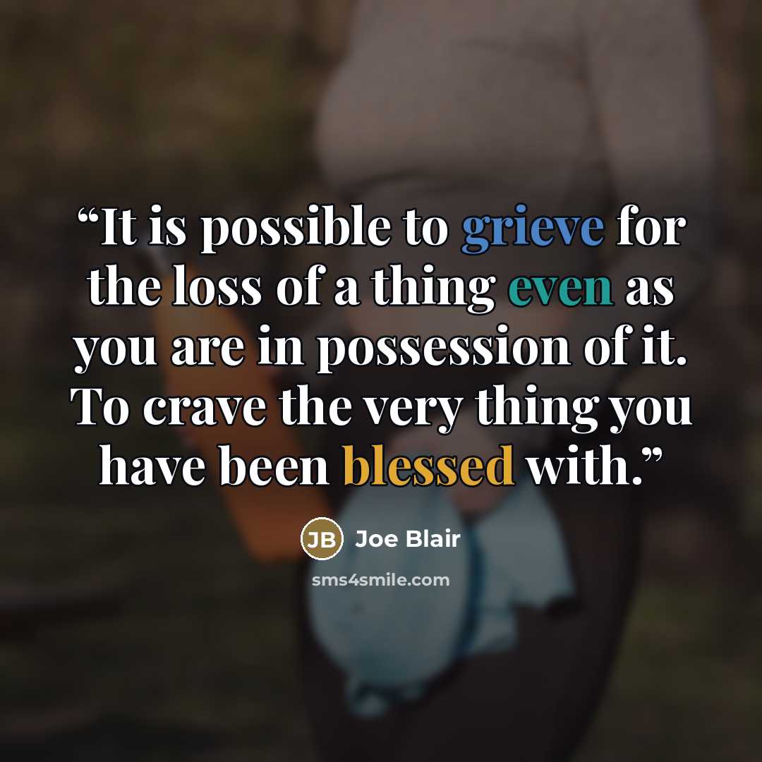 “It is possible to grieve for the loss of a thing even as you are in possession of it. To crave the very thing you have been blessed with.” quote by Joe Blair
