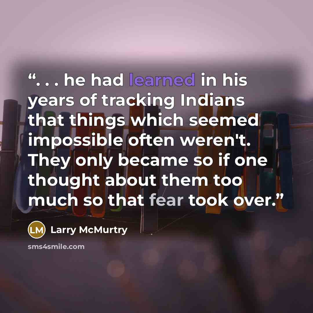 “. . . he had learned in his years of tracking Indians that things which seemed impossible often weren't. They only became so if one thought about them too much so that fear took over.” quote by Larry McMurtry