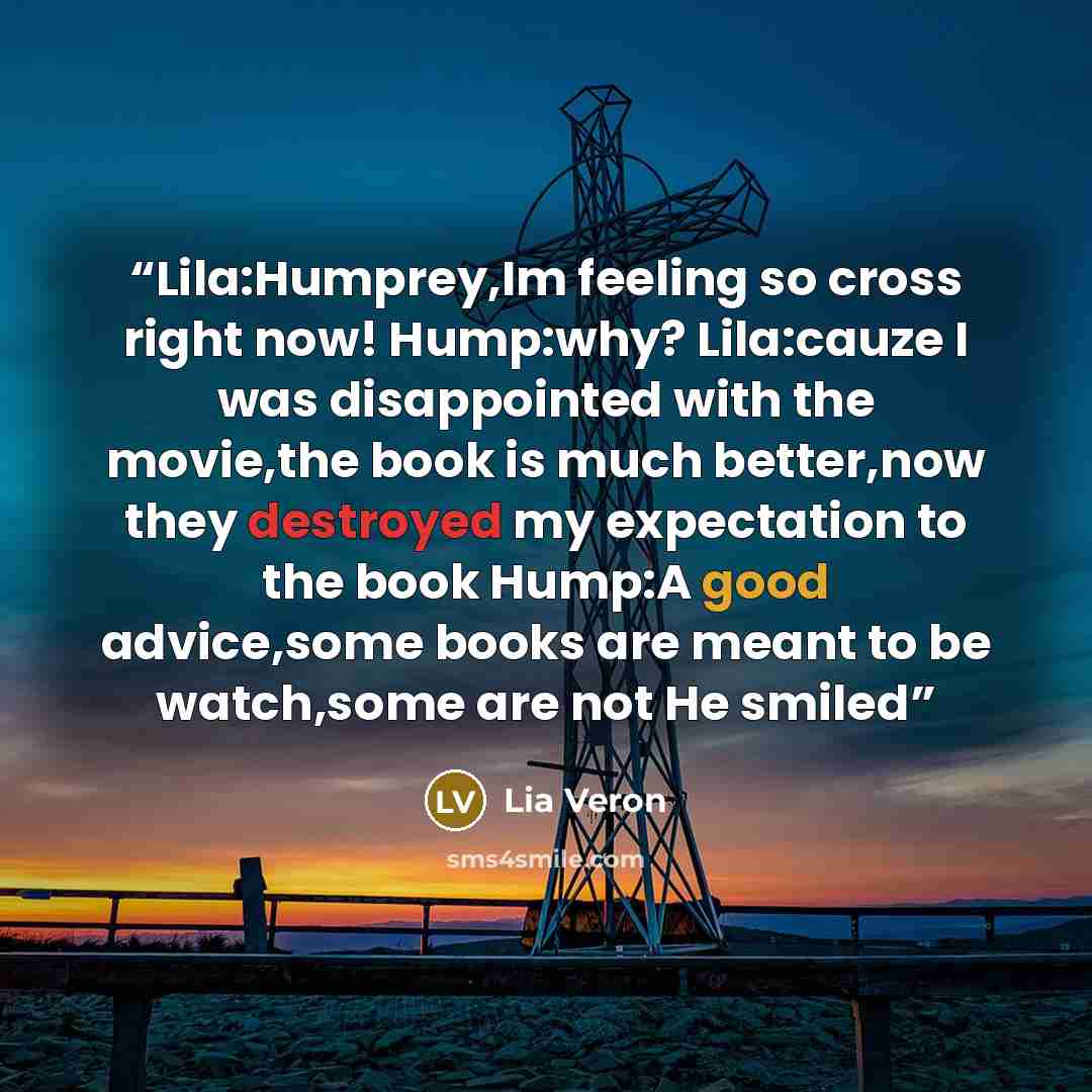 “Lila:Humprey,Im feeling so cross right now! Hump:why? Lila:cauze I was disappointed with the movie,the book is much better,now they destroyed my expectation to the book Hump:A good advice,some books are meant to be watch,some are not He smiled” quote by Lia Veron