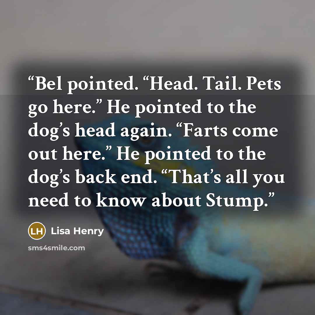 “Bel pointed. “Head. Tail. Pets go here.” He pointed to the dog’s head again. “Farts come out here.” He pointed to the dog’s back end. “That’s all you need to know about Stump.” quote by Lisa Henry