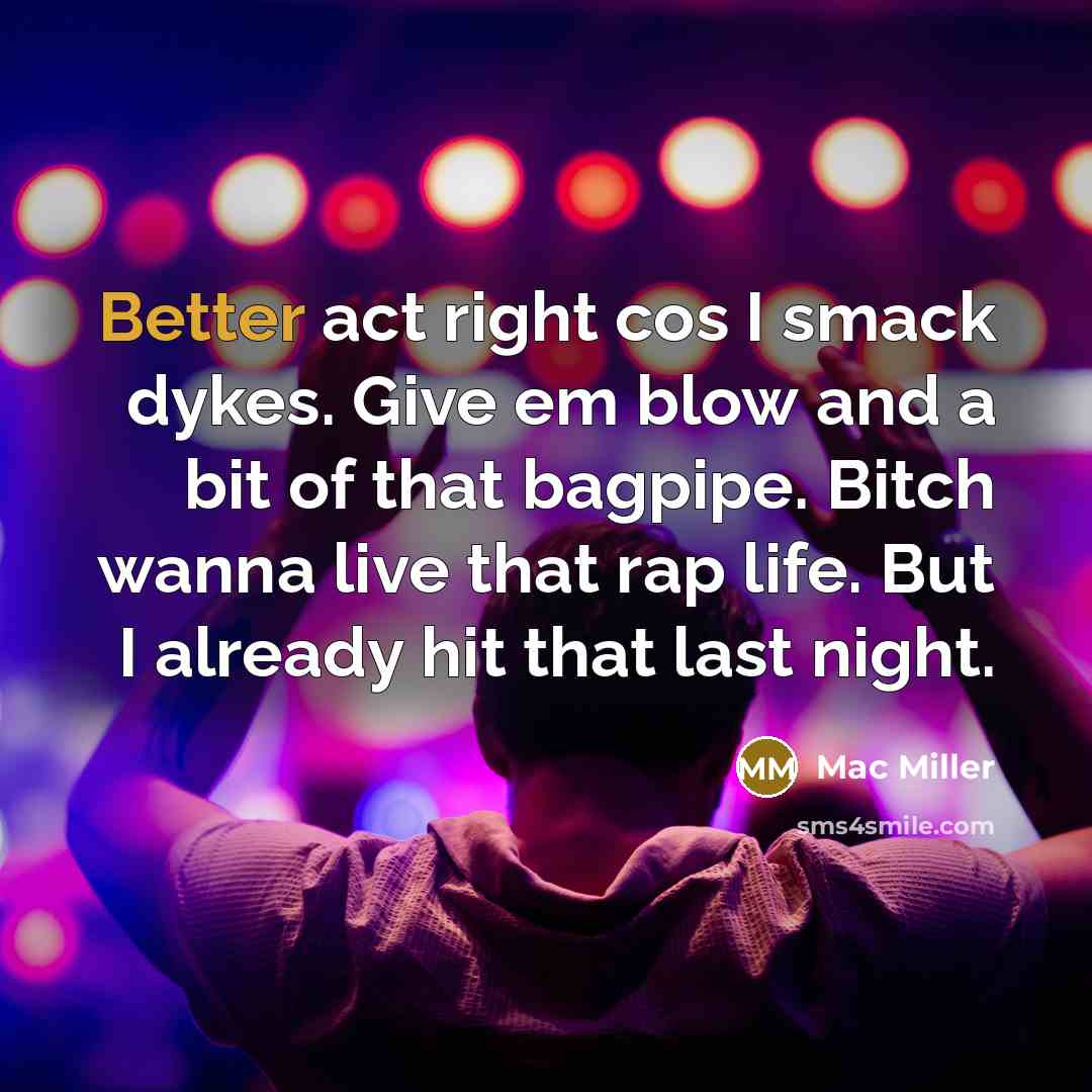 “Better act right cos I smack dykes. Give em blow and a bit of that bagpipe. Bitch wanna live that rap life. But I already hit that last night.” quote by Mac Miller