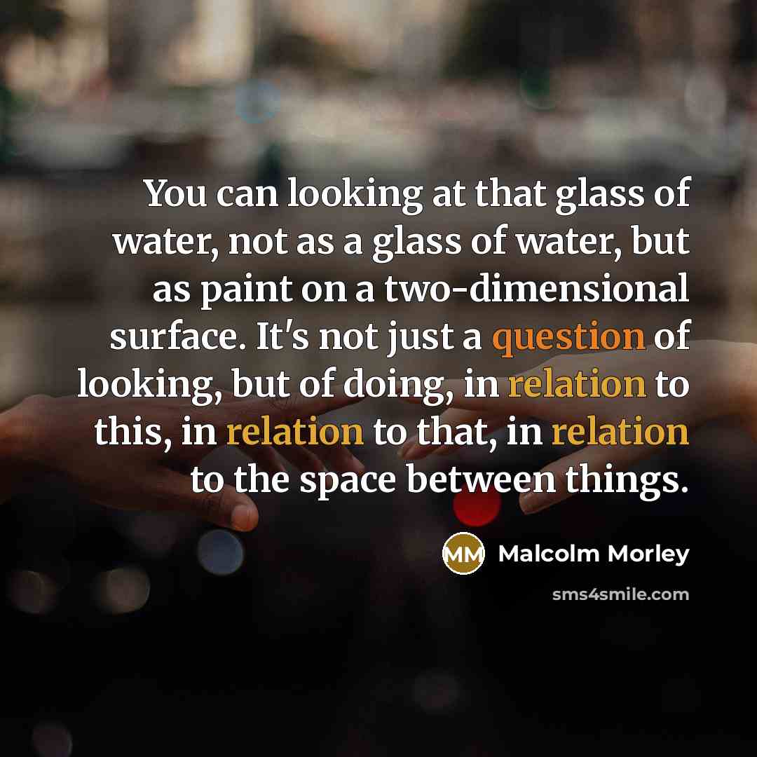 “You can looking at that glass of water, not as a glass of water, but as paint on a two-dimensional surface. It's not just a question of looking, but of doing, in relation to this, in relation to that, in relation to the space between things.” quote by Malcolm Morley