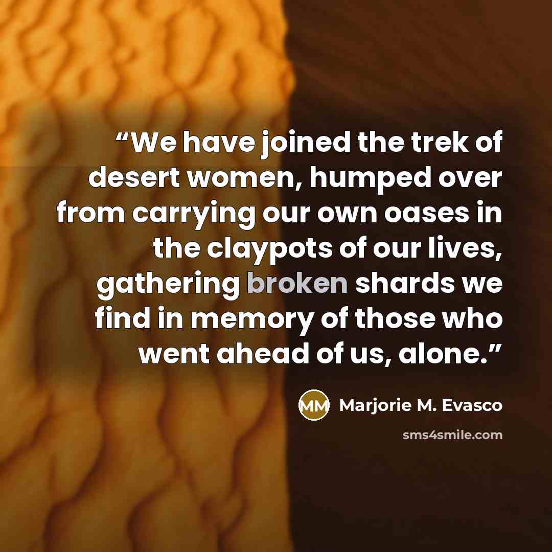 “We have joined the trek of desert women, humped over from carrying our own oases in the claypots of our lives, gathering broken shards we find in memory of those who went ahead of us, alone.” quote by Marjorie M. Evasco