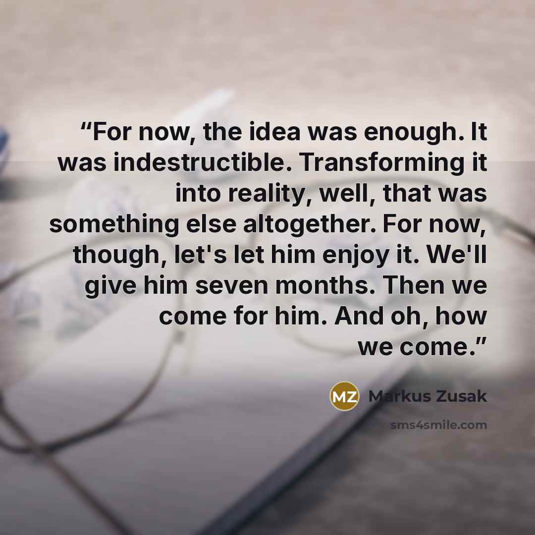 “For now, the idea was enough. It was indestructible. Transforming it into reality, well, that was something else altogether. For now, though, let's let him enjoy it. We'll give him seven months. Then we come for him. And oh, how we come.” quote by Markus Zusak
