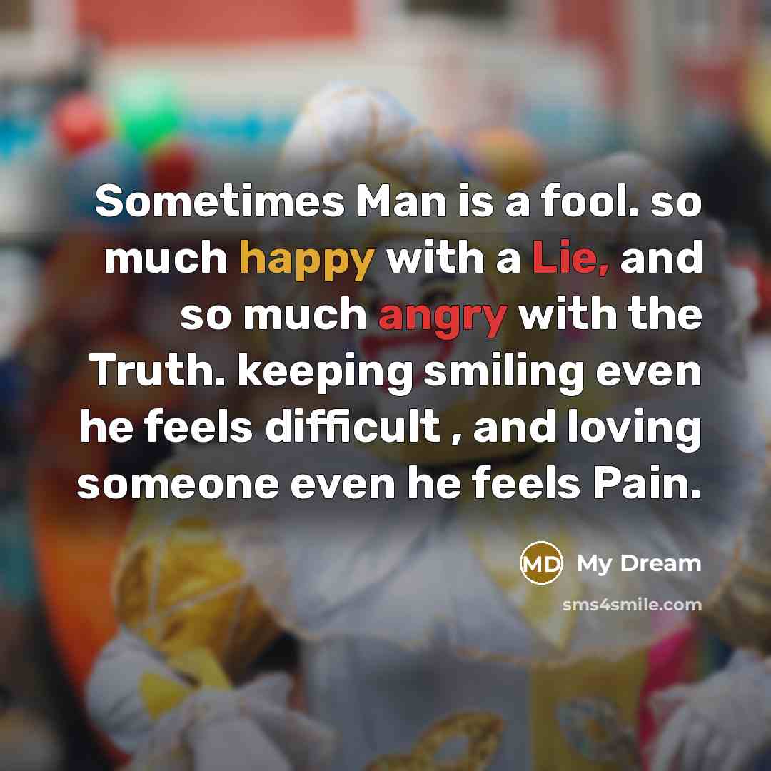 “Sometimes Man is a fool. so much happy with a Lie, and so much angry with the Truth. keeping smiling even he feels difficult , and loving someone even he feels Pain.” quote by My Dream
