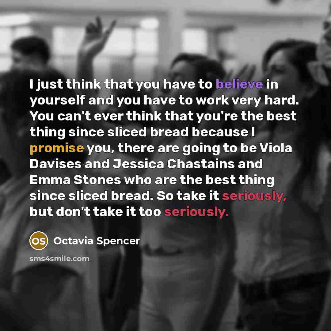 “I just think that you have to believe in yourself and you have to work very hard. You can't ever think that you're the best thing since sliced bread because I promise you, there are going to be Viola Davises and Jessica Chastains and Emma Stones who are the best thing since sliced bread. So take…” quote by Octavia Spencer