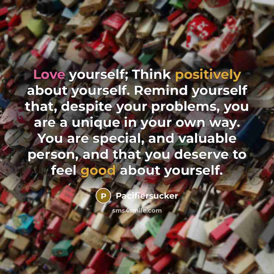 “Love yourself; Think positively about yourself. Remind yourself that, despite your problems, you are a unique in your own way. You are special, and valuable person, and that you deserve to feel good about yourself.” quote by Pacifiersucker