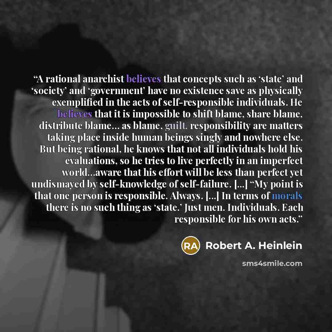 “A rational anarchist believes that concepts such as ‘state’ and ‘society’ and ‘government’ have no existence save as physically exemplified in the acts of self-responsible individuals. He believes that it is impossible to shift blame, share blame, distribute blame… as blame, guilt, responsibility…” quote by Robert A. Heinlein