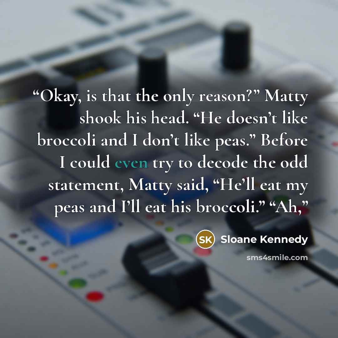 “Okay, is that the only reason?” Matty shook his head. “He doesn’t like broccoli and I don’t like peas.” Before I could even try to decode the odd statement, Matty said, “He’ll eat my peas and I’ll eat his broccoli.” “Ah,” quote by Sloane Kennedy