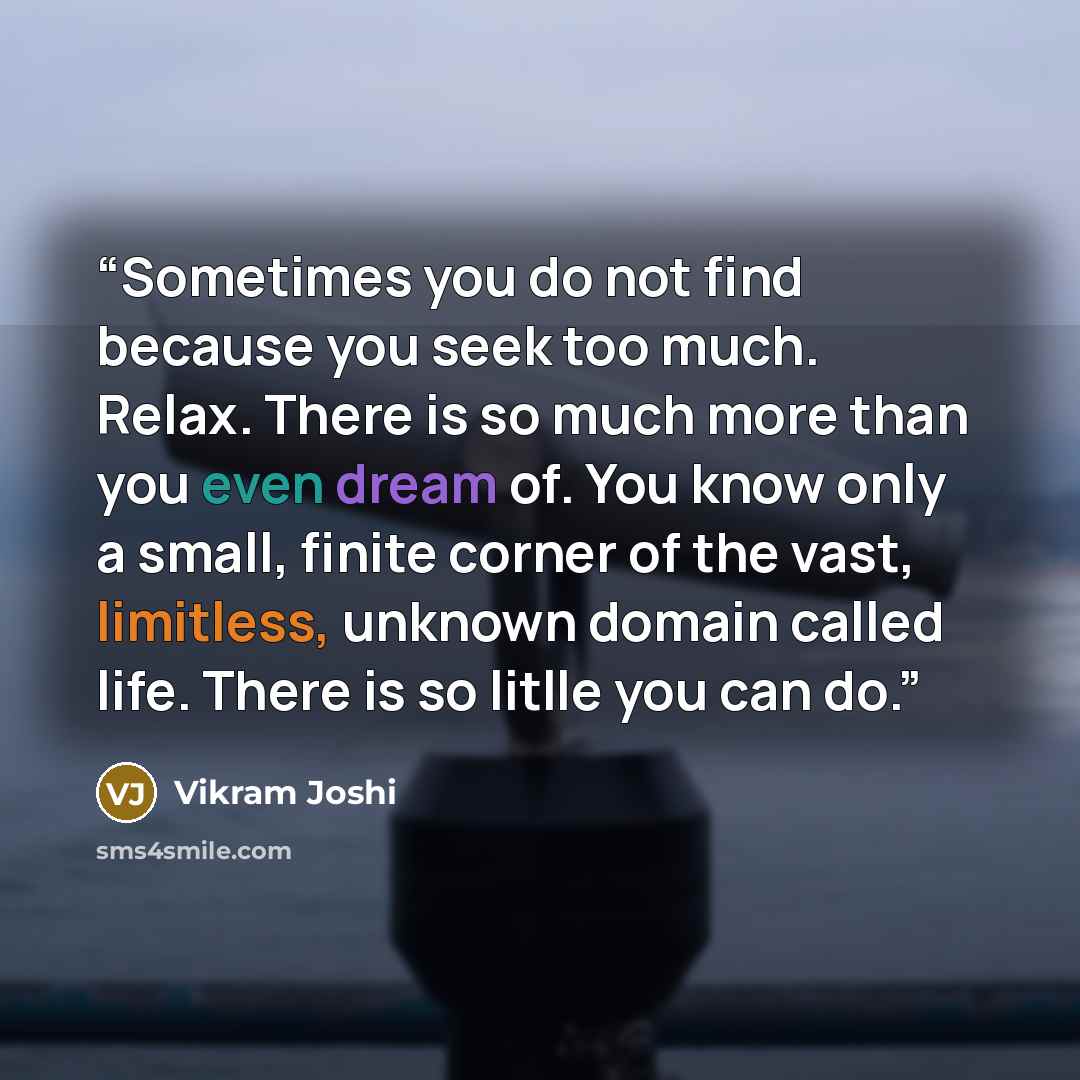 “Sometimes you do not find because you seek too much. Relax. There is so much more than you even dream of. You know only a small, finite corner of the vast, limitless, unknown domain called life. There is so litlle you can do.” quote by Vikram Joshi