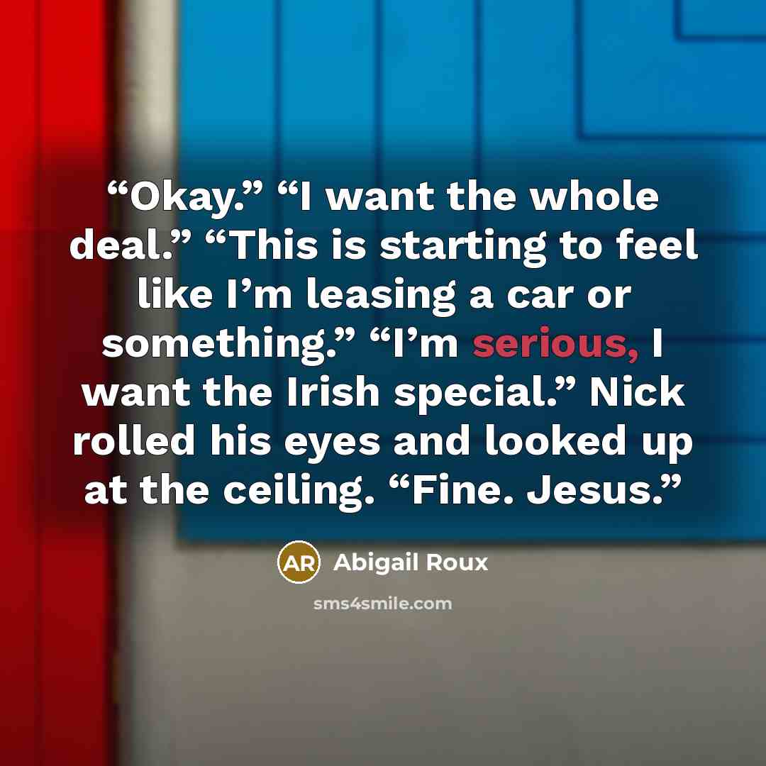 “Okay.” “I want the whole deal.” “This is starting to feel like I’m leasing a car or something.” “I’m serious, I want the Irish special.” Nick rolled his eyes and looked up at the ceiling. “Fine. Jesus.” quote by Abigail Roux