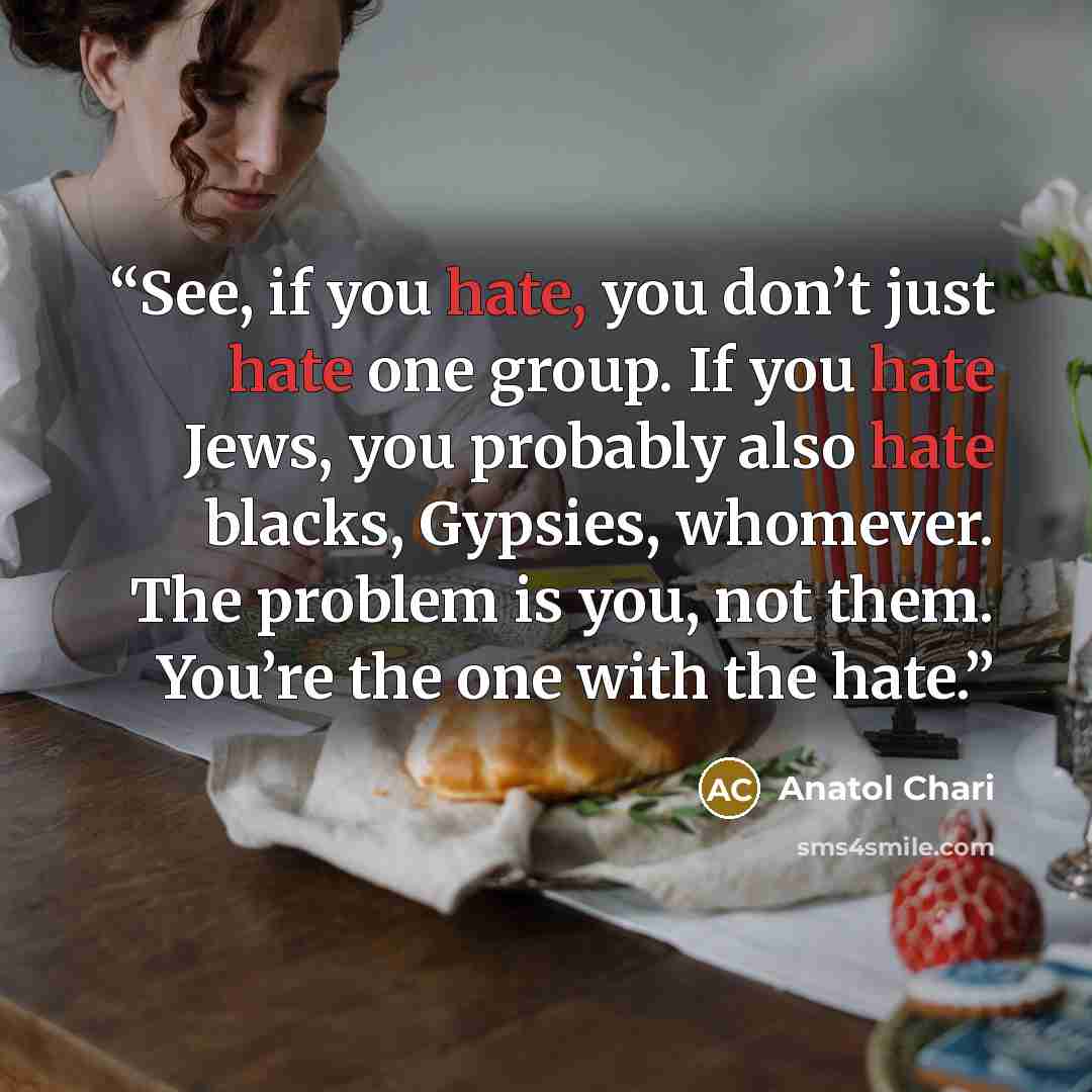 “See, if you hate, you don’t just hate one group. If you hate Jews, you probably also hate blacks, Gypsies, whomever. The problem is you, not them. You’re the one with the hate.” quote by Anatol Chari