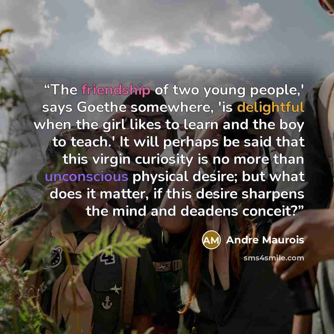 “The friendship of two young people,' says Goethe somewhere, 'is delightful when the girl likes to learn and the boy to teach.' It will perhaps be said that this virgin curiosity is no more than unconscious physical desire; but what does it matter, if this desire sharpens the mind and deadens…” quote by Andre Maurois