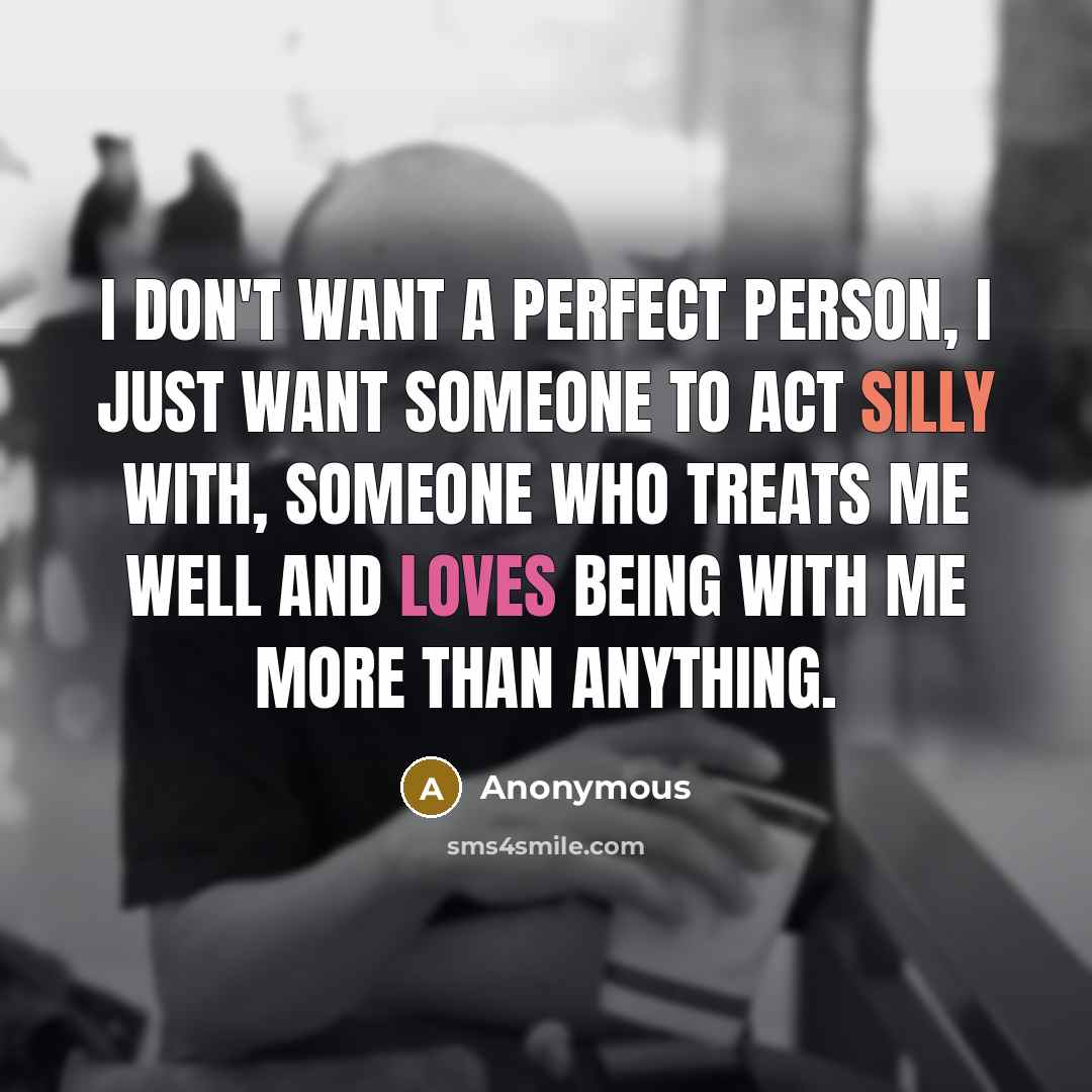 “I don't want a perfect person, I just want someone to act silly with, someone who treats me well and loves being with me more than anything.” quote by Anonymous