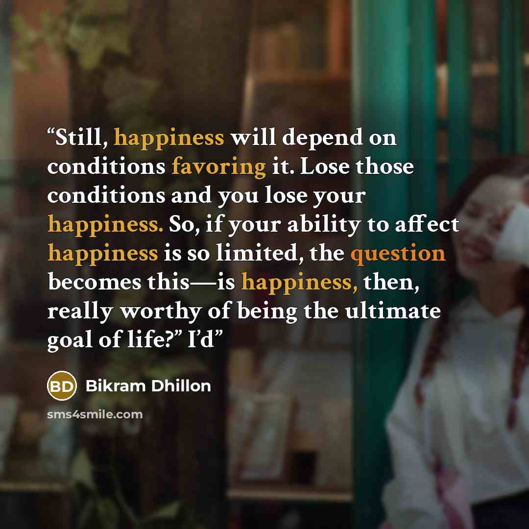“Still, happiness will depend on conditions favoring it. Lose those conditions and you lose your happiness. So, if your ability to affect happiness is so limited, the question becomes this—is happiness, then, really worthy of being the ultimate goal of life?” I’d” quote by Bikram Dhillon
