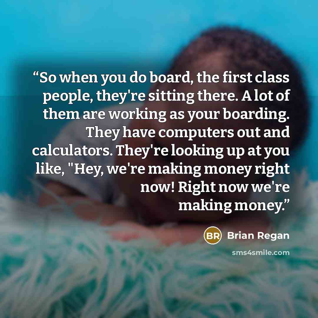 “So when you do board, the first class people, they're sitting there. A lot of them are working as your boarding. They have computers out and calculators. They're looking up at you like, "Hey, we're making money right now! Right now we're making money.” quote by Brian Regan