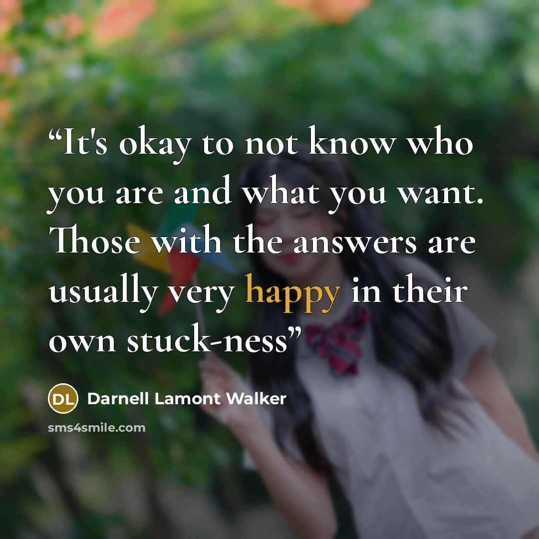 “It's okay to not know who you are and what you want. Those with the answers are usually very happy in their own stuck-ness” quote by Darnell Lamont Walker