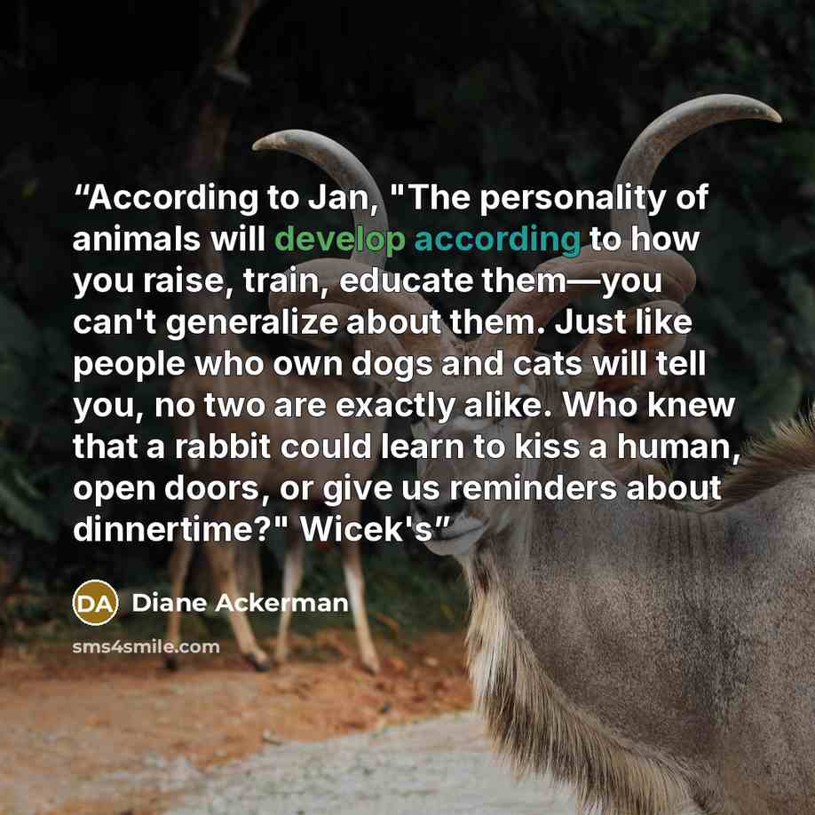 “According to Jan, "The personality of animals will develop according to how you raise, train, educate them—you can't generalize about them. Just like people who own dogs and cats will tell you, no two are exactly alike. Who knew that a rabbit could learn to kiss a human, open doors, or give us…” quote by Diane Ackerman