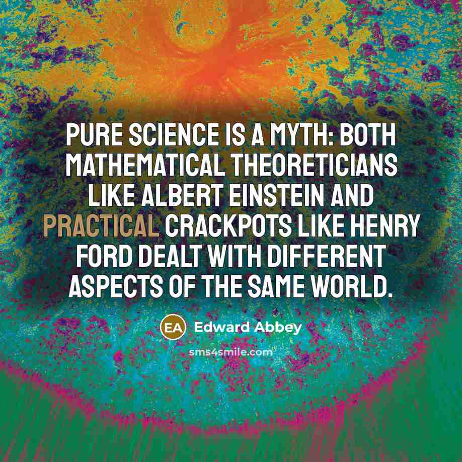 “Pure science is a myth: Both mathematical theoreticians like Albert Einstein and practical crackpots like Henry Ford dealt with different aspects of the same world.” quote by Edward Abbey
