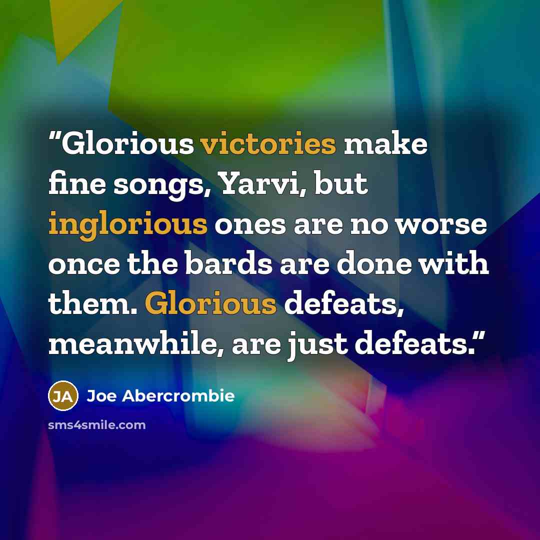 “Glorious victories make fine songs, Yarvi, but inglorious ones are no worse once the bards are done with them. Glorious defeats, meanwhile, are just defeats.” quote by Joe Abercrombie