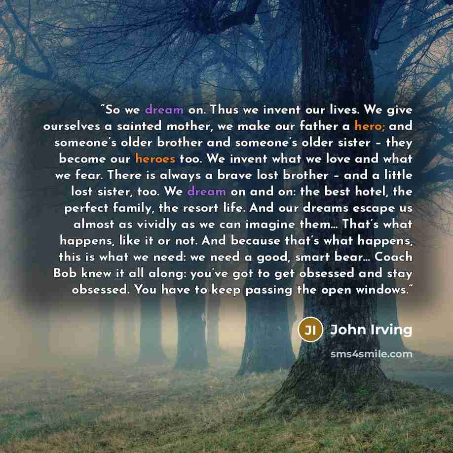 “So we dream on. Thus we invent our lives. We give ourselves a sainted mother, we make our father a hero; and someone’s older brother and someone’s older sister – they become our heroes too. We invent what we love and what we fear. There is always a brave lost brother – and a little lost sister…” quote by John Irving