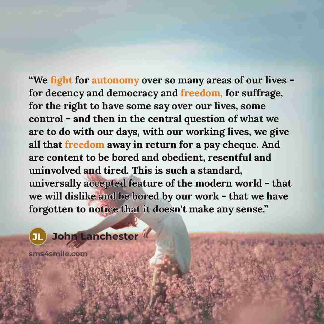 “We fight for autonomy over so many areas of our lives - for decency and democracy and freedom, for suffrage, for the right to have some say over our lives, some control - and then in the central question of what we are to do with our days, with our working lives, we give all that freedom away in…” quote by John Lanchester
