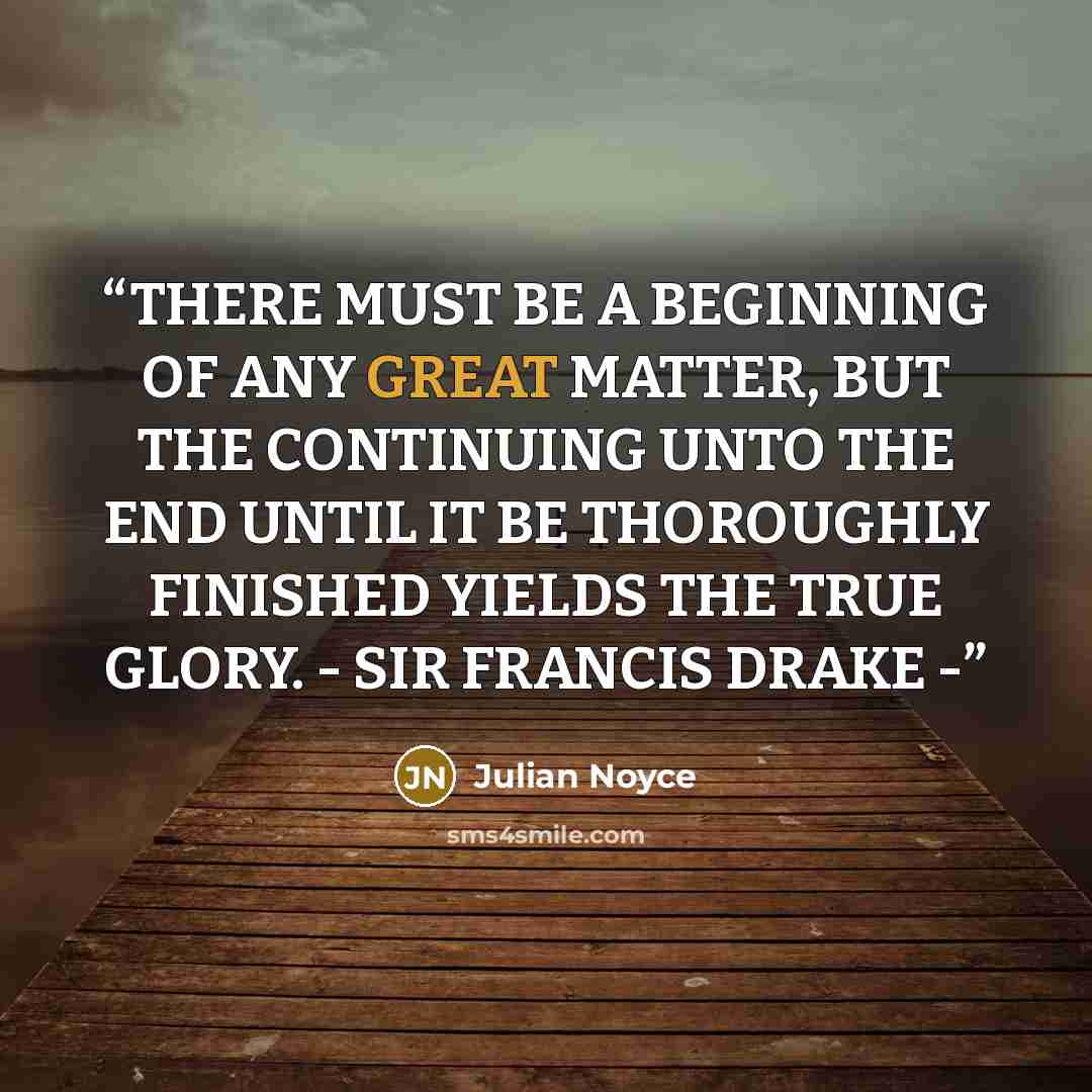 “THERE MUST BE A BEGINNING OF ANY GREAT MATTER, BUT THE CONTINUING UNTO THE END UNTIL IT BE THOROUGHLY FINISHED YIELDS THE TRUE GLORY. - SIR FRANCIS DRAKE -” quote by Julian Noyce