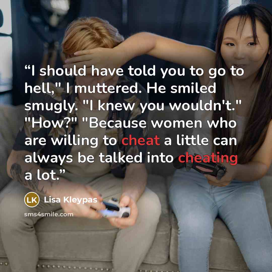 “I should have told you to go to hell," I muttered. He smiled smugly. "I knew you wouldn't." "How?" "Because women who are willing to cheat a little can always be talked into cheating a lot.” quote by Lisa Kleypas
