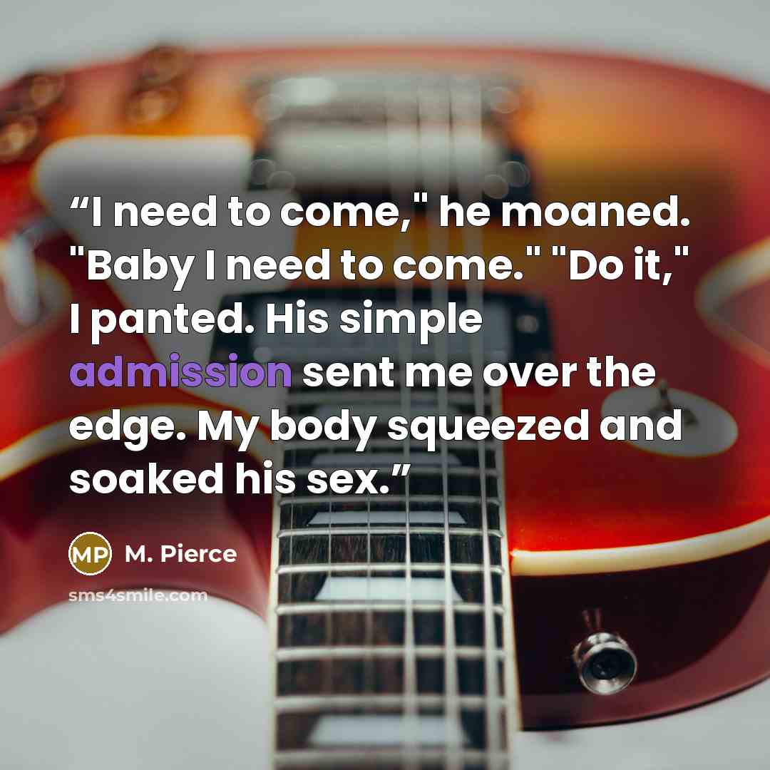 “I need to come," he moaned. "Baby I need to come." "Do it," I panted. His simple admission sent me over the edge. My body squeezed and soaked his sex.” quote by M. Pierce