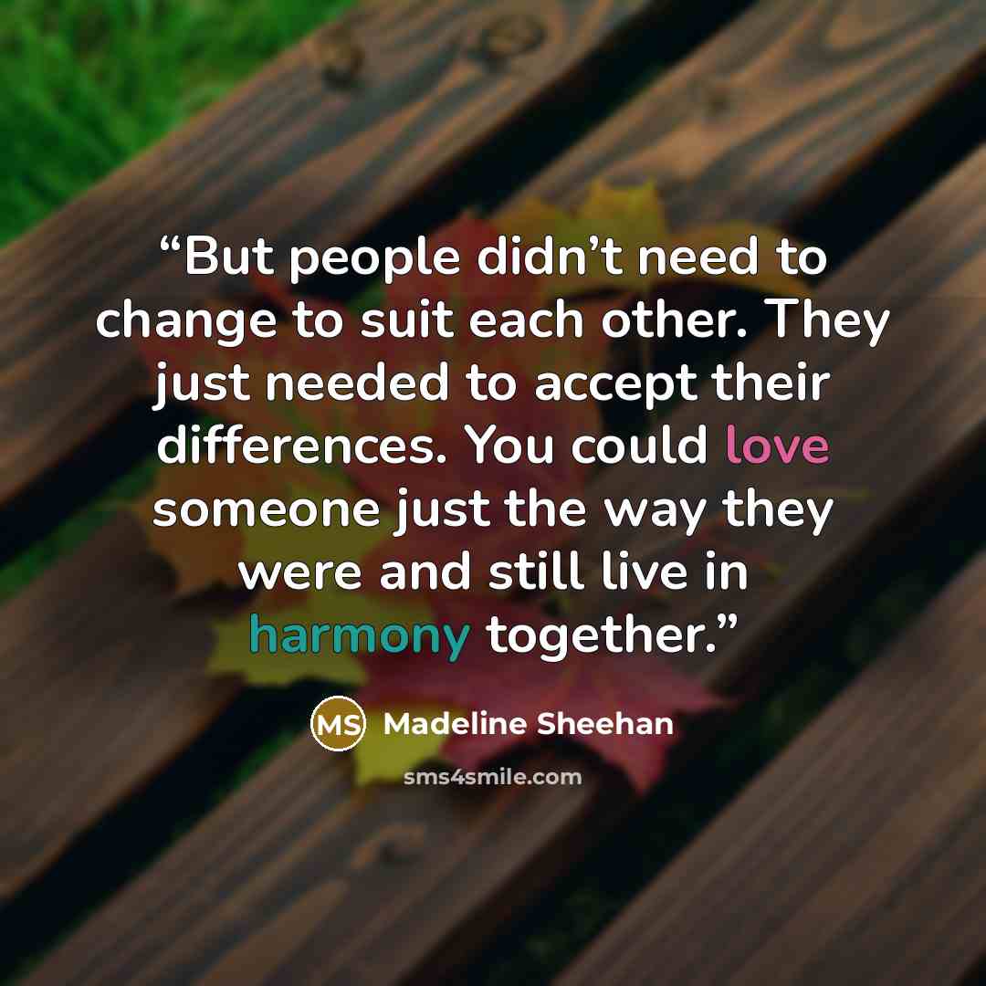 “But people didn’t need to change to suit each other. They just needed to accept their differences. You could love someone just the way they were and still live in harmony together.” quote by Madeline Sheehan