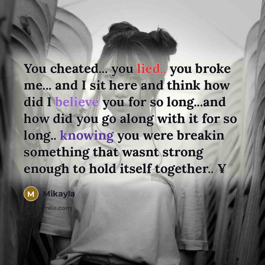 “You cheated... you lied.. you broke me... and I sit here and think how did I believe you for so long...and how did you go along with it for so long.. knowing you were breakin something that wasnt strong enough to hold itself together.. ¥” quote by Mikayla