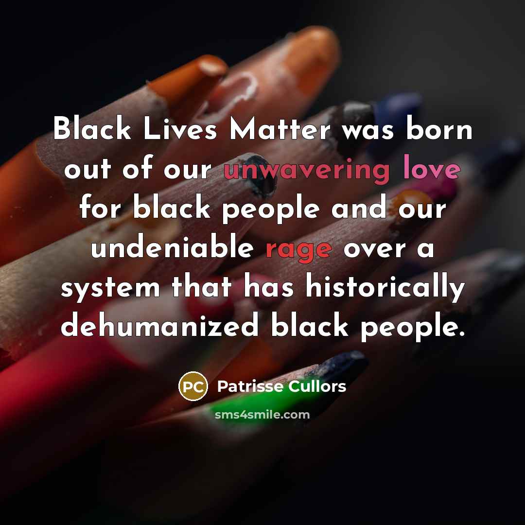 “Black Lives Matter was born out of our unwavering love for black people and our undeniable rage over a system that has historically dehumanized black people.” quote by Patrisse Cullors