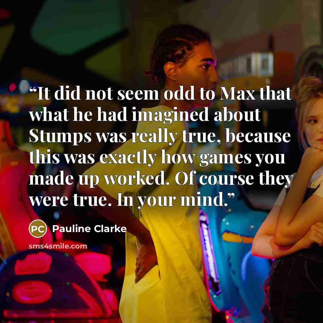 “It did not seem odd to Max that what he had imagined about Stumps was really true, because this was exactly how games you made up worked. Of course they were true. In your mind.” quote by Pauline Clarke
