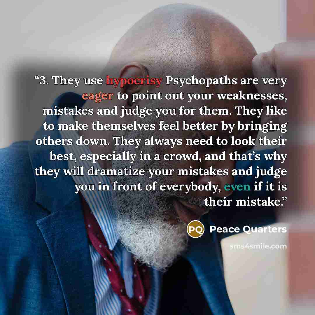 “3. They use hypocrisy Psychopaths are very eager to point out your weaknesses, mistakes and judge you for them. They like to make themselves feel better by bringing others down. They always need to look their best, especially in a crowd, and that’s why they will dramatize your mistakes and judge…” quote by Peace Quarters