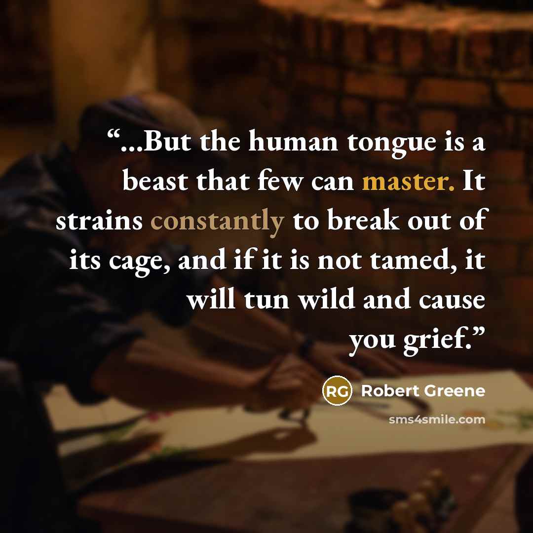 “...But the human tongue is a beast that few can master. It strains constantly to break out of its cage, and if it is not tamed, it will tun wild and cause you grief.” quote by Robert Greene