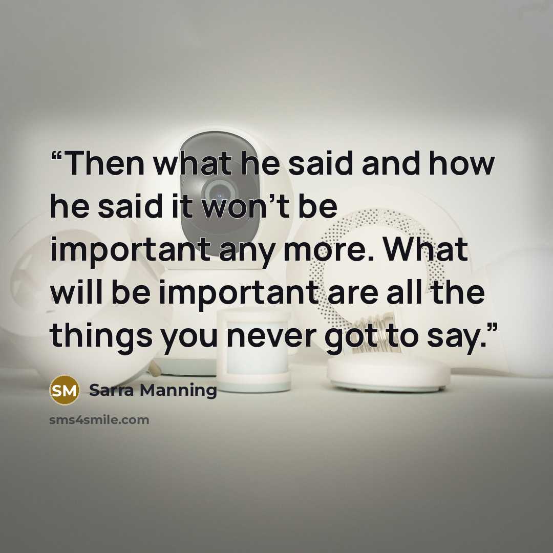 “Then what he said and how he said it won't be important any more. What will be important are all the things you never got to say.” quote by Sarra Manning