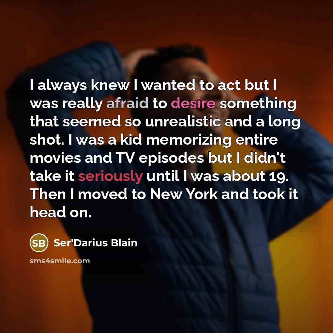 “I always knew I wanted to act but I was really afraid to desire something that seemed so unrealistic and a long shot. I was a kid memorizing entire movies and TV episodes but I didn't take it seriously until I was about 19. Then I moved to New York and took it head on.” quote by Ser'Darius Blain