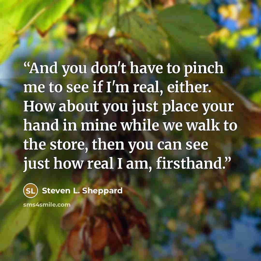 “And you don't have to pinch me to see if I'm real, either. How about you just place your hand in mine while we walk to the store, then you can see just how real I am, firsthand.” quote by Steven L. Sheppard