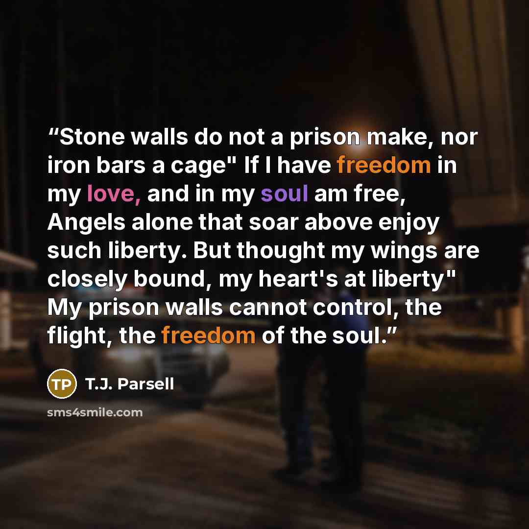 “Stone walls do not a prison make, nor iron bars a cage" If I have freedom in my love, and in my soul am free, Angels alone that soar above enjoy such liberty. But thought my wings are closely bound, my heart's at liberty" My prison walls cannot control, the flight, the freedom of the soul.” quote by T.J. Parsell