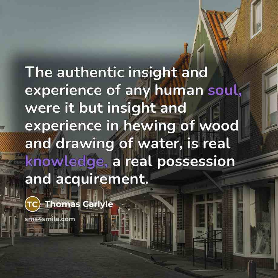 “The authentic insight and experience of any human soul, were it but insight and experience in hewing of wood and drawing of water, is real knowledge, a real possession and acquirement.” quote by Thomas Carlyle