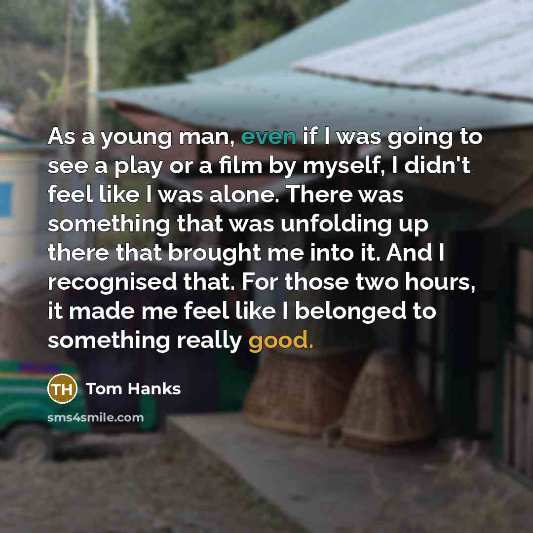 “As a young man, even if I was going to see a play or a film by myself, I didn't feel like I was alone. There was something that was unfolding up there that brought me into it. And I recognised that. For those two hours, it made me feel like I belonged to something really good.” quote by Tom Hanks