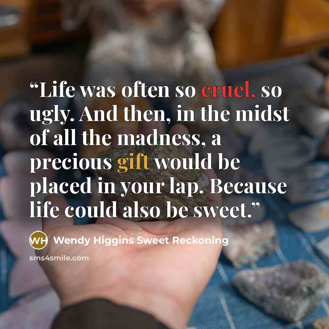 “Life was often so cruel, so ugly. And then, in the midst of all the madness, a precious gift would be placed in your lap. Because life could also be sweet.” quote by Wendy Higgins Sweet Reckoning
