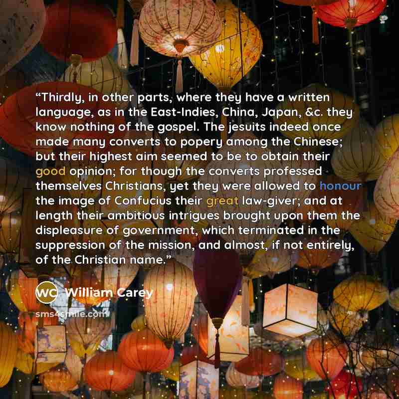 “Thirdly, in other parts, where they have a written language, as in the East-Indies, China, Japan, &c. they know nothing of the gospel. The jesuits indeed once made many converts to popery among the Chinese; but their highest aim seemed to be to obtain their good opinion; for though the converts…” quote by William Carey