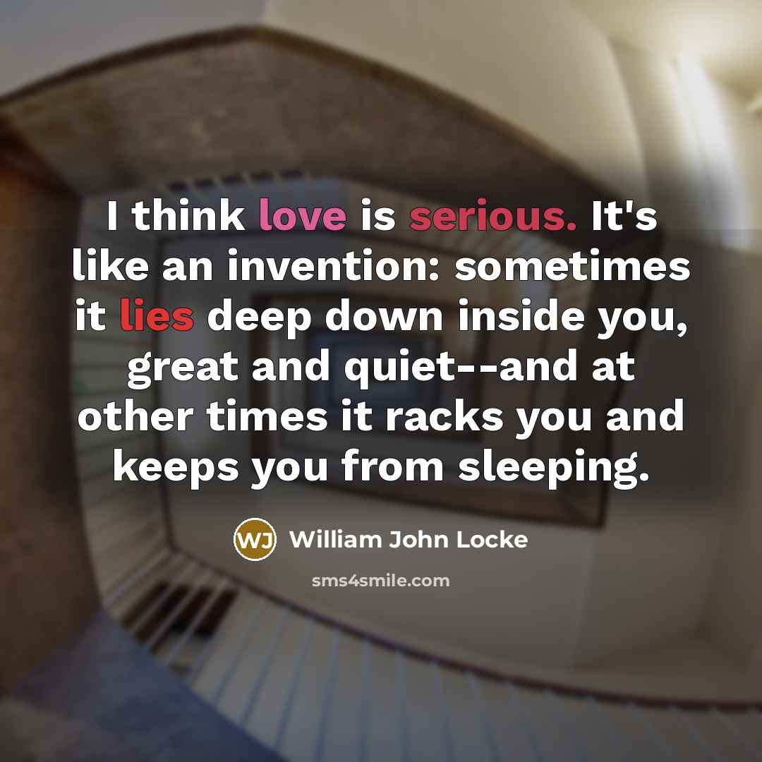 “I think love is serious. It's like an invention: sometimes it lies deep down inside you, great and quiet--and at other times it racks you and keeps you from sleeping.” quote by William John Locke