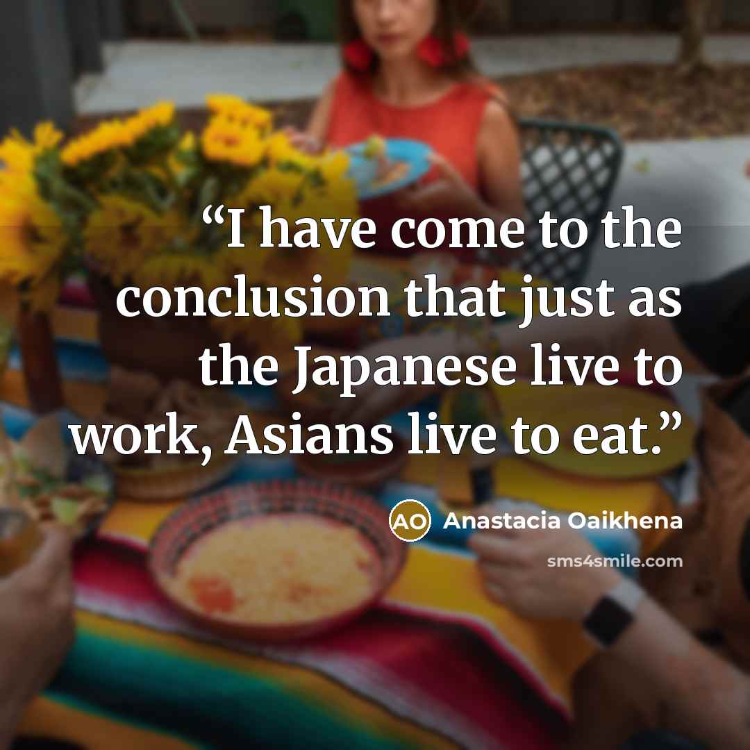 “I have come to the conclusion that just as the Japanese live to work, Asians live to eat.” quote by Anastacia Oaikhena
